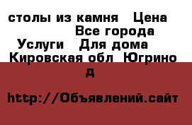 столы из камня › Цена ­ 55 000 - Все города Услуги » Для дома   . Кировская обл.,Югрино д.